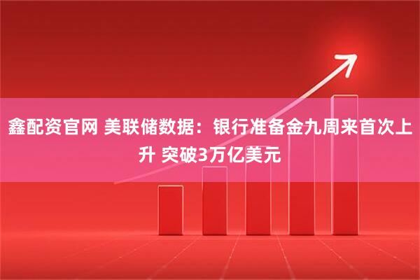 鑫配资官网 美联储数据：银行准备金九周来首次上升 突破3万亿美元