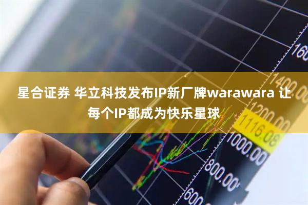 星合证券 华立科技发布IP新厂牌warawara 让每个IP都成为快乐星球