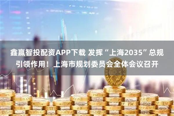 鑫赢智投配资APP下载 发挥“上海2035”总规引领作用！上海市规划委员会全体会议召开