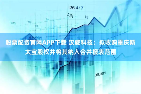 股票配资官网APP下载 汉威科技：拟收购重庆斯太宝股权并将其纳入合并报表范围