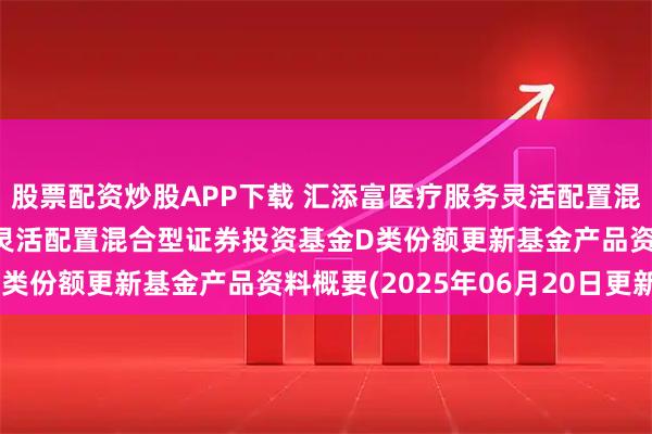 股票配资炒股APP下载 汇添富医疗服务灵活配置混合D: 汇添富医疗服务灵活配置混合型证券投资基金D类份额更新基金产品资料概要(2025年06月20日更新)