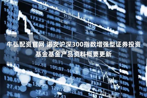 牛弘配资官网 诺安沪深300指数增强型证券投资基金基金产品资料概要更新