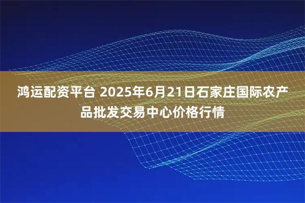 鸿运配资平台 2025年6月21日石家庄国际农产品批发交易中心价格行情