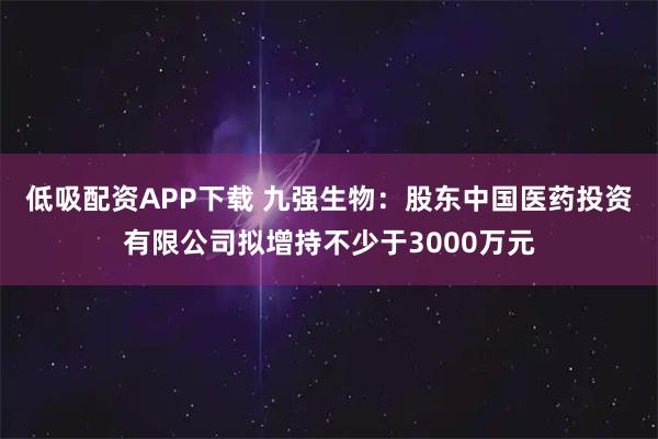 低吸配资APP下载 九强生物：股东中国医药投资有限公司拟增持不少于3000万元