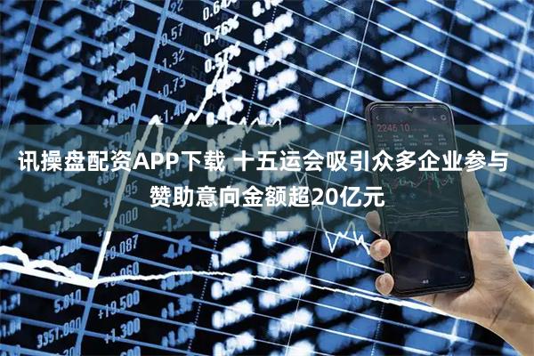 讯操盘配资APP下载 十五运会吸引众多企业参与 赞助意向金额超20亿元