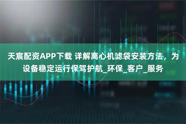 天宸配资APP下载 详解离心机滤袋安装方法，为设备稳定运行保驾护航_环保_客户_服务