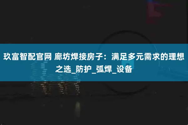 玖富智配官网 廊坊焊接房子：满足多元需求的理想之选_防护_弧焊_设备