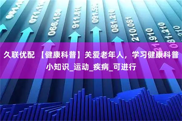 久联优配 【健康科普】关爱老年人,学习健康科普小知识_运动_疾病_可进行