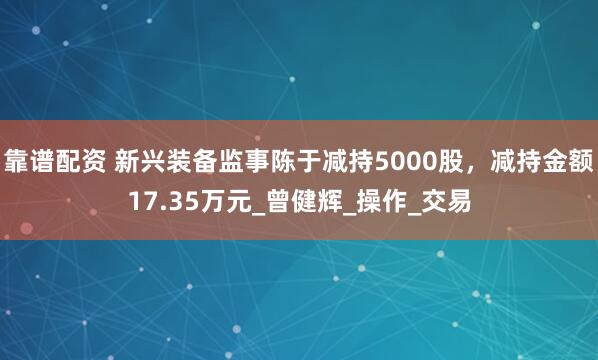 靠谱配资 新兴装备监事陈于减持5000股，减持金额17.35万元_曾健辉_操作_交易