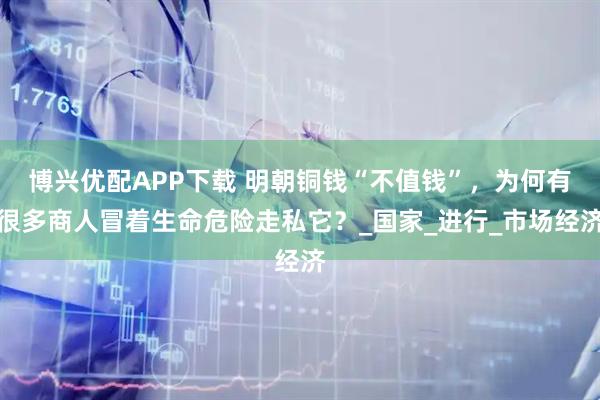 博兴优配APP下载 明朝铜钱“不值钱”,为何有很多商人冒着生命危险走私它?_国家_进行_市场经济