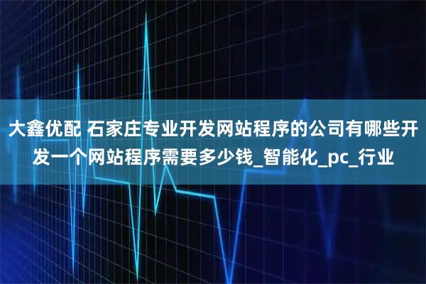 大鑫优配 石家庄专业开发网站程序的公司有哪些开发一个网站程序需要多少钱_智能化_pc_行业