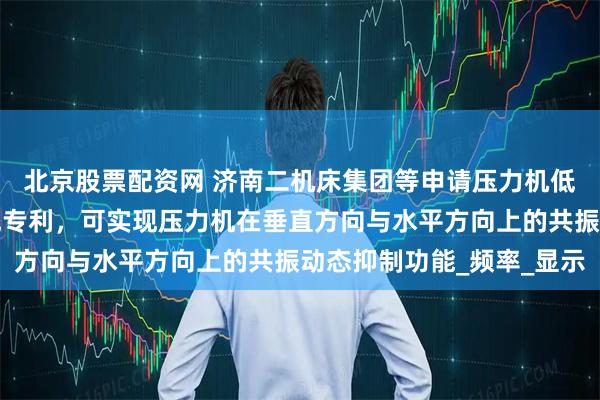 北京股票配资网 济南二机床集团等申请压力机低频共振抑制方法及系统专利，可实现压力机在垂直方向与水平方向上的共振动态抑制功能_频率_显示