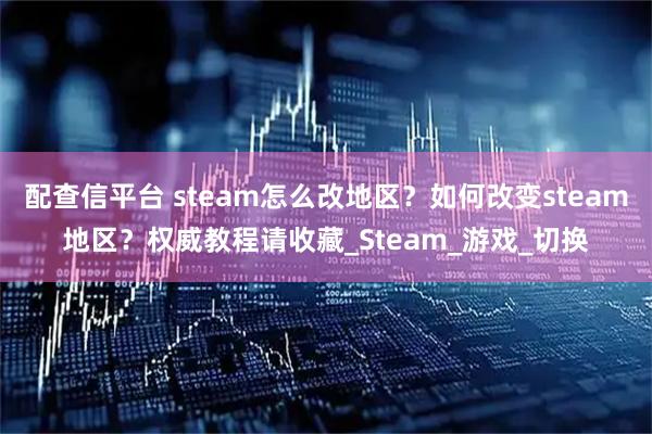 配查信平台 steam怎么改地区？如何改变steam地区？权威教程请收藏_Steam_游戏_切换