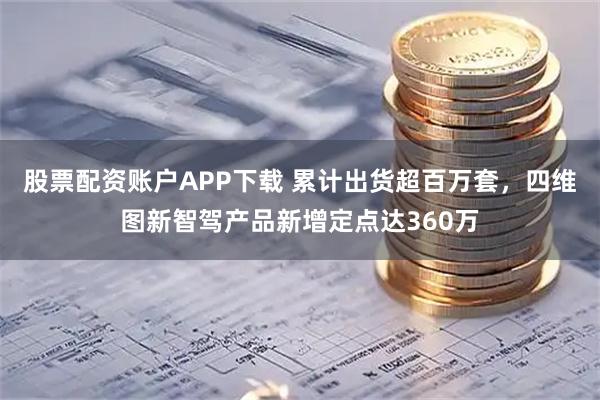 股票配资账户APP下载 累计出货超百万套,四维图新智驾产品新增定点达360万