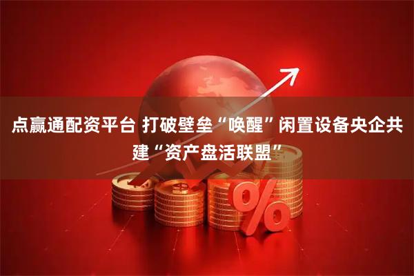 点赢通配资平台 打破壁垒“唤醒”闲置设备央企共建“资产盘活联盟”