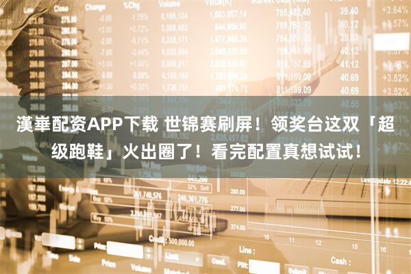 漢崋配资APP下载 世锦赛刷屏！领奖台这双「超级跑鞋」火出圈了！看完配置真想试试！