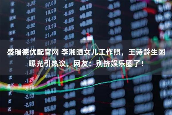 盛瑞德优配官网 李湘晒女儿工作照，王诗龄生图曝光引热议，网友：别挤娱乐圈了！