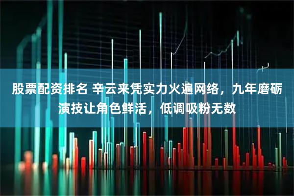 股票配资排名 辛云来凭实力火遍网络，九年磨砺演技让角色鲜活，低调吸粉无数