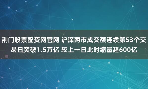 荆门股票配资网官网 沪深两市成交额连续第53个交易日突破1.5万亿 较上一日此时缩量超600亿