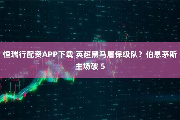 恒瑞行配资APP下载 英超黑马屠保级队?伯恩茅斯主场破 5