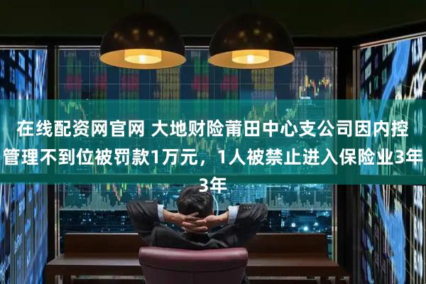 在线配资网官网 大地财险莆田中心支公司因内控管理不到位被罚款1万元，1人被禁止进入保险业3年