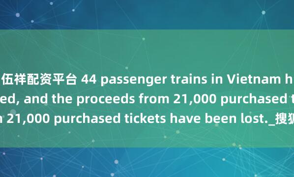 伍祥配资平台 44 passenger trains in Vietnam have been suspended, and the proceeds from 21,000 purchased tickets have been lost._搜狐网