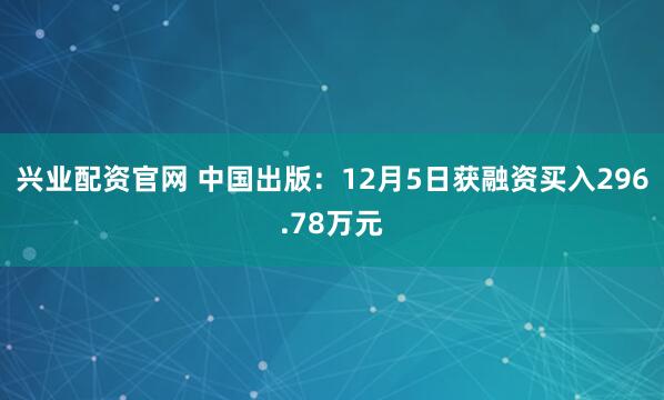 兴业配资官网 中国出版：12月5日获融资买入296.78万元