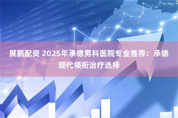 展鹏配资 2025年承德男科医院专业推荐：承德现代领衔治疗选择