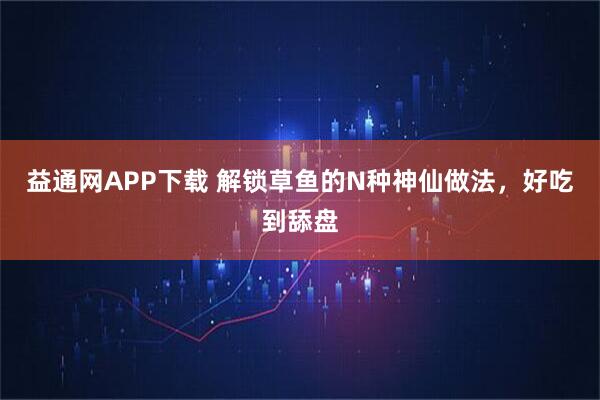 益通网APP下载 解锁草鱼的N种神仙做法，好吃到舔盘