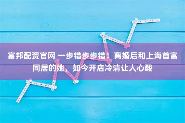 富邦配资官网 一步错步步错！离婚后和上海首富同居的她，如今开店冷清让人心酸