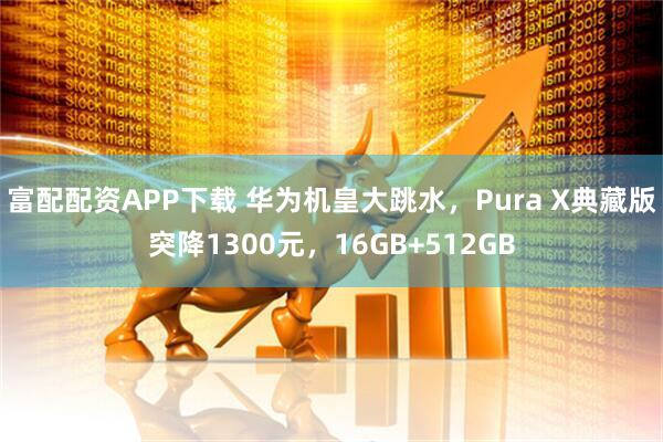 富配配资APP下载 华为机皇大跳水，Pura X典藏版突降1300元，16GB+512GB