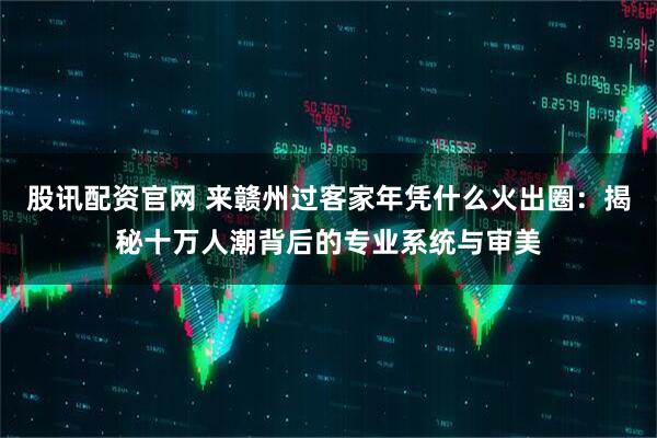 股讯配资官网 来赣州过客家年凭什么火出圈：揭秘十万人潮背后的专业系统与审美