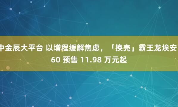 中金辰大平台 以增程缓解焦虑，「换壳」霸王龙埃安 i60 预售 11.98 万元起