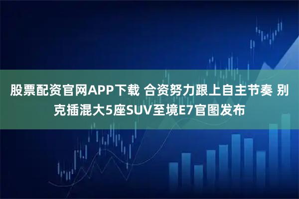 股票配资官网APP下载 合资努力跟上自主节奏 别克插混大5座SUV至境E7官图发布