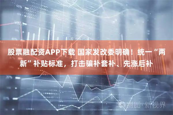 股票融配资APP下载 国家发改委明确！统一“两新”补贴标准，打击骗补套补、先涨后补