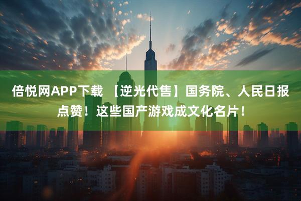 倍悦网APP下载 【逆光代售】国务院、人民日报点赞！这些国产游戏成文化名片！