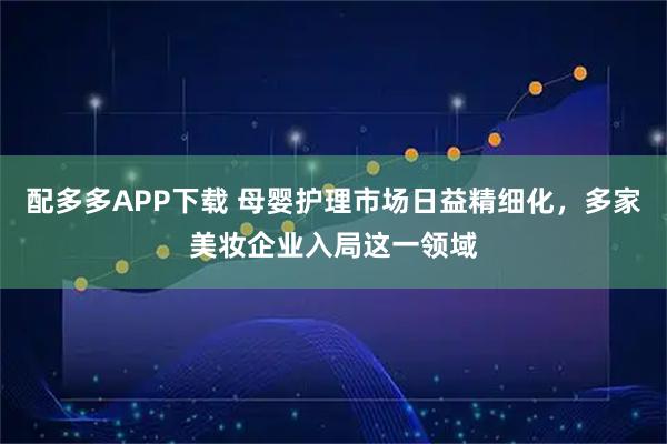 配多多APP下载 母婴护理市场日益精细化，多家美妆企业入局这一领域