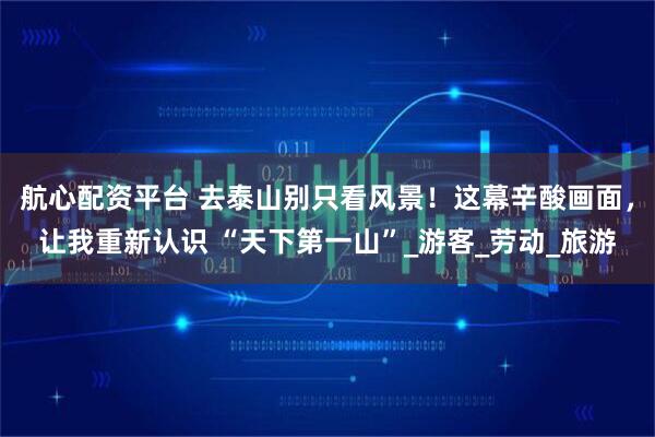 航心配资平台 去泰山别只看风景！这幕辛酸画面，让我重新认识 “天下第一山”_游客_劳动_旅游