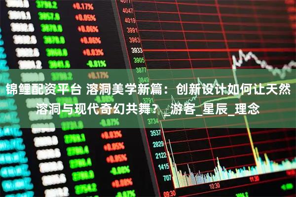 锦鲤配资平台 溶洞美学新篇：创新设计如何让天然溶洞与现代奇幻共舞？_游客_星辰_理念