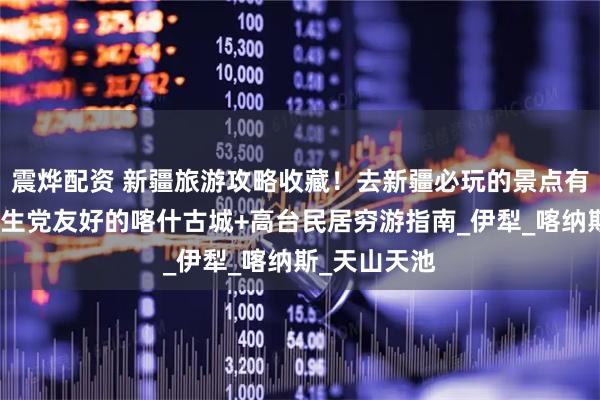 震烨配资 新疆旅游攻略收藏！去新疆必玩的景点有这些，附学生党友好的喀什古城+高台民居穷游指南_伊犁_喀纳斯_天山天池