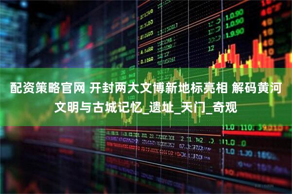 配资策略官网 开封两大文博新地标亮相 解码黄河文明与古城记忆_遗址_天门_奇观