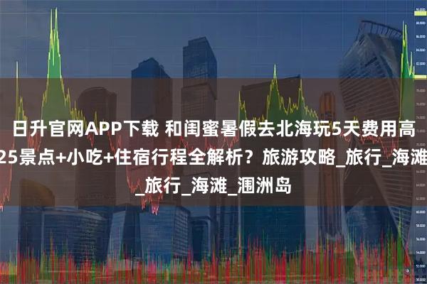 日升官网APP下载 和闺蜜暑假去北海玩5天费用高吗？2025景点+小吃+住宿行程全解析？旅游攻略_旅行_海滩_涠洲岛