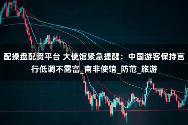 配操盘配资平台 大使馆紧急提醒：中国游客保持言行低调不露富_南非使馆_防范_旅游