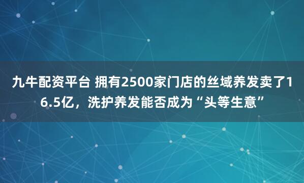 九牛配资平台 拥有2500家门店的丝域养发卖了16.5亿，洗护养发能否成为“头等生意”