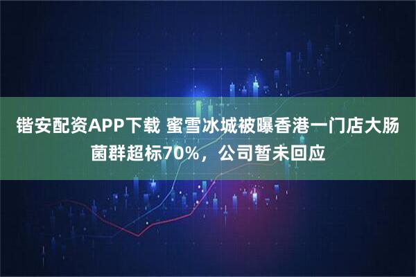 锴安配资APP下载 蜜雪冰城被曝香港一门店大肠菌群超标70%，公司暂未回应