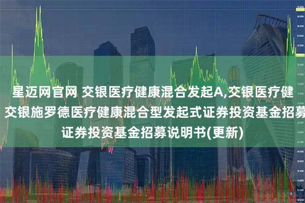 星迈网官网 交银医疗健康混合发起A,交银医疗健康混合发起C: 交银施罗德医疗健康混合型发起式证券投资基金招募说明书(更新)