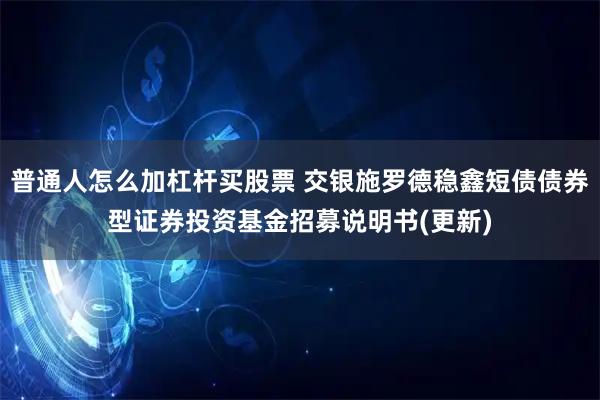 普通人怎么加杠杆买股票 交银施罗德稳鑫短债债券型证券投资基金招募说明书(更新)
