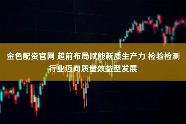 金色配资官网 超前布局赋能新质生产力 检验检测行业迈向质量效益型发展