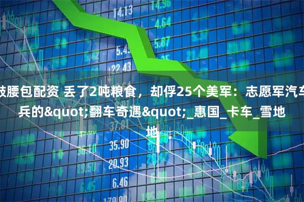 鼓腰包配资 丢了2吨粮食，却俘25个美军：志愿军汽车兵的"翻车奇遇"_惠国_卡车_雪地