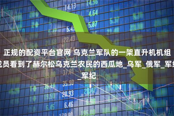 正规的配资平台官网 乌克兰军队的一架直升机机组成员看到了赫尔松乌克兰农民的西瓜地_乌军_俄军_军纪